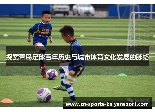 探索青岛足球百年历史与城市体育文化发展的脉络 探索青岛足球百年历史与城市体育文化发展的脉络