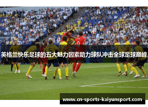 英格兰快乐足球的五大魅力因素助力球队冲击全球足球巅峰 英格兰快乐足球的五大魅力因素助力球队冲击全球足球巅峰