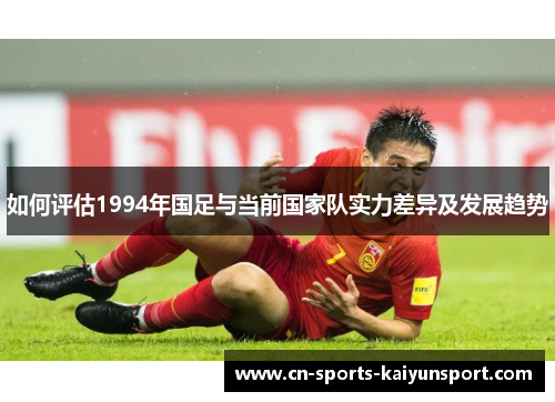 如何评估1994年国足与当前国家队实力差异及发展趋势 如何评估1994年国足与当前国家队实力差异及发展趋势