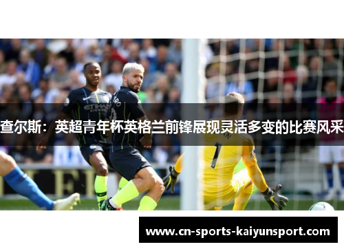 查尔斯:英超青年杯英格兰前锋展现灵活多变的比赛风采 查尔斯:英超青年杯英格兰前锋展现灵活多变的比赛风采