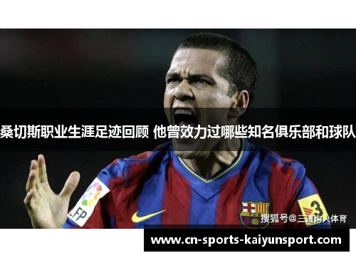 桑切斯职业生涯足迹回顾 他曾效力过哪些知名俱乐部和球队 桑切斯职业生涯足迹回顾 他曾效力过哪些知名俱乐部和球队