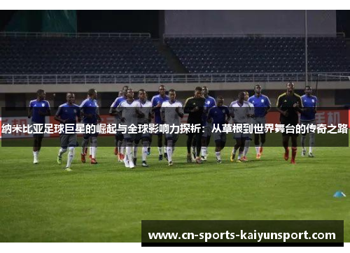 纳米比亚足球巨星的崛起与全球影响力探析:从草根到世界舞台的传奇之路 纳米比亚足球巨星的崛起与全球影响力探析:从草根到世界舞台的传奇之路