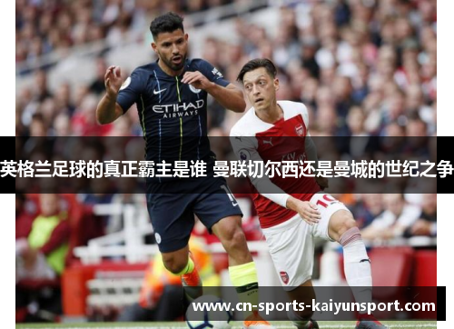 英格兰足球的真正霸主是谁 曼联切尔西还是曼城的世纪之争 英格兰足球的真正霸主是谁 曼联切尔西还是曼城的世纪之争