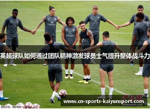 英超球队如何通过团队精神激发球员士气提升整体战斗力 英超球队如何通过团队精神激发球员士气提升整体战斗力