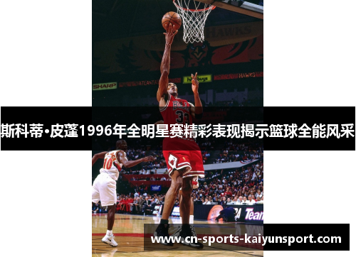 斯科蒂·皮蓬1996年全明星赛精彩表现揭示篮球全能风采 斯科蒂·皮蓬1996年全明星赛精彩表现揭示篮球全能风采