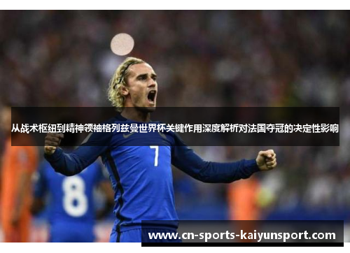 从战术枢纽到精神领袖格列兹曼世界杯关键作用深度解析对法国夺冠的决定性影响 从战术枢纽到精神领袖格列兹曼世界杯关键作用深度解析对法国夺冠的决定性影响