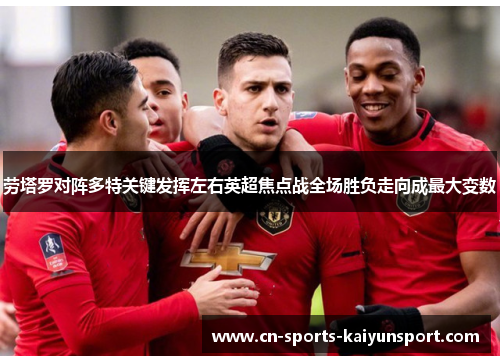 劳塔罗对阵多特关键发挥左右英超焦点战全场胜负走向成最大变数 劳塔罗对阵多特关键发挥左右英超焦点战全场胜负走向成最大变数