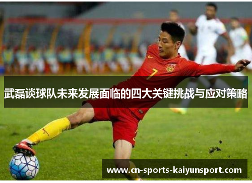 武磊谈球队未来发展面临的四大关键挑战与应对策略