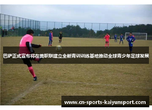 巴萨正式宣布将在美职联建立全新青训训练基地推动全球青少年足球发展 巴萨正式宣布将在美职联建立全新青训训练基地推动全球青少年足球发展