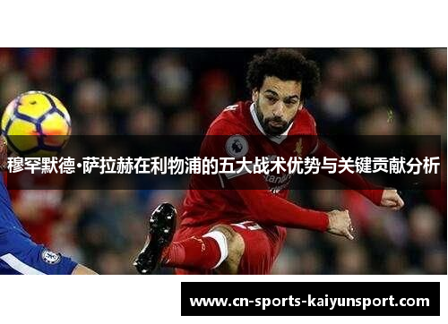 穆罕默德·萨拉赫在利物浦的五大战术优势与关键贡献分析