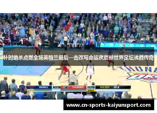 补时绝杀点燃全场英格兰最后一击改写命运夜震撼世界足坛沸腾传奇 补时绝杀点燃全场英格兰最后一击改写命运夜震撼世界足坛沸腾传奇